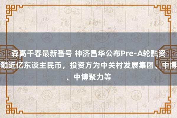 森高千春最新番号 神济昌华公布Pre-A轮融资，融资额近亿东谈主民币，投资方为中关村发展集团、中博聚力等