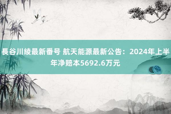 長谷川綾最新番号 航天能源最新公告：2024年上半年净赔本5692.6万元