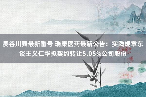 長谷川舞最新番号 瑞康医药最新公告：实践规章东谈主义仁华拟契约转让5.05%公司股份