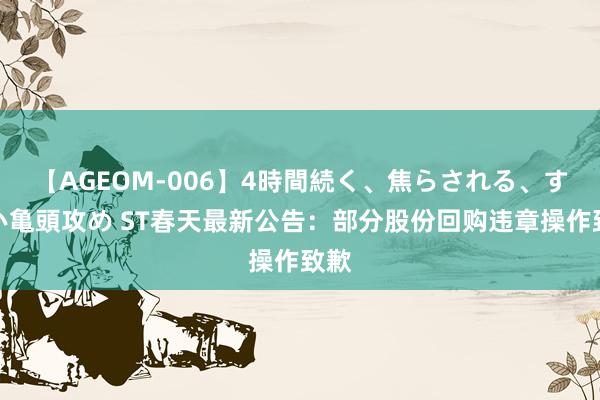 【AGEOM-006】4時間続く、焦らされる、すごい亀頭攻め ST春天最新公告：部分股份回购违章操作致歉