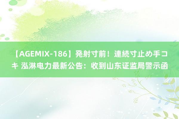 【AGEMIX-186】発射寸前！連続寸止め手コキ 泓淋电力最新公告：收到山东证监局警示函