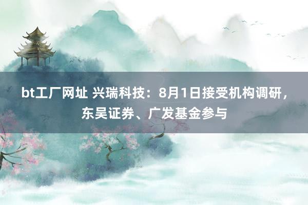 bt工厂网址 兴瑞科技：8月1日接受机构调研，东吴证券、广发基金参与