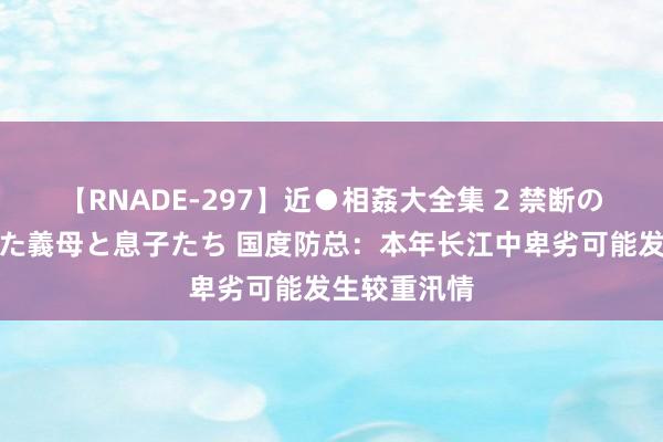 【RNADE-297】近●相姦大全集 2 禁断の性愛に堕ちた義母と息子たち 国度防总：本年长江中卑劣可能发生较重汛情