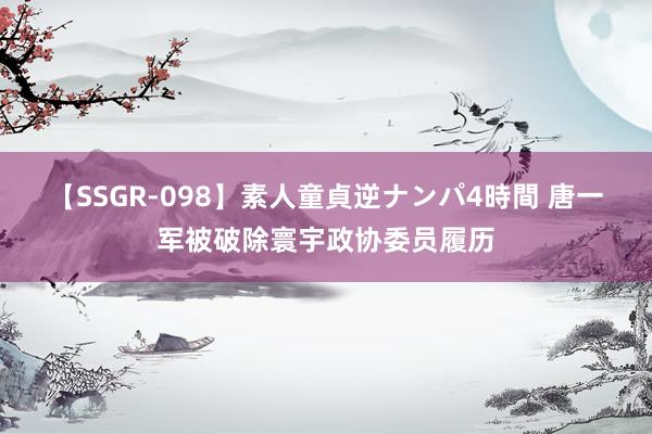 【SSGR-098】素人童貞逆ナンパ4時間 唐一军被破除寰宇政协委员履历