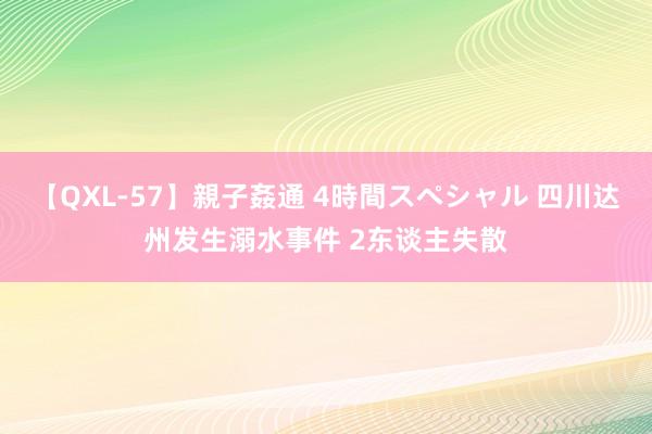 【QXL-57】親子姦通 4時間スペシャル 四川达州发生溺水事件 2东谈主失散