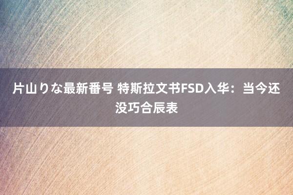 片山りな最新番号 特斯拉文书FSD入华：当今还没巧合辰表