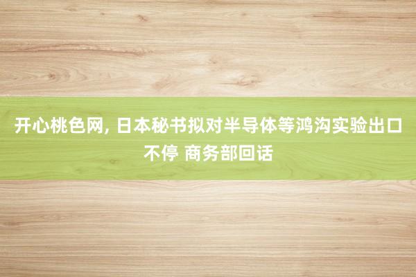 开心桃色网, 日本秘书拟对半导体等鸿沟实验出口不停 商务部回话