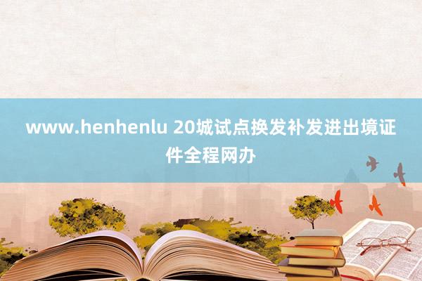 www.henhenlu 20城试点换发补发进出境证件全程网办