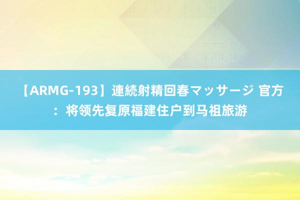 【ARMG-193】連続射精回春マッサージ 官方：将领先复原福建住户到马祖旅游