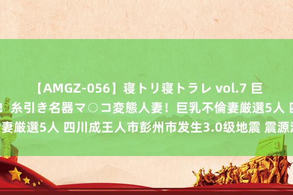 【AMGZ-056】寝トリ寝トラレ vol.7 巨乳むっちむちパイズリ奉仕！糸引き名器マ○コ変態人妻！巨乳不倫妻厳選5人 四川成王人市彭州市发生3.0级地震 震源深度17千米