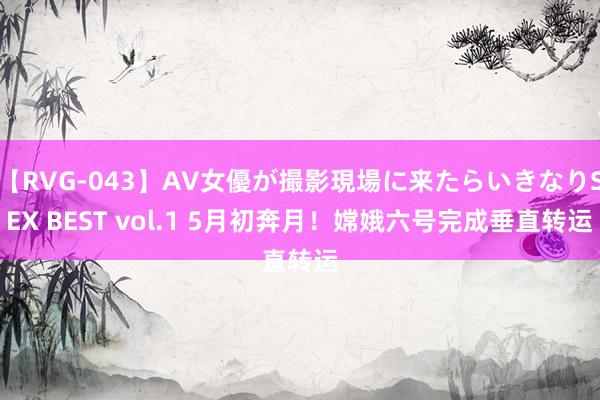 【RVG-043】AV女優が撮影現場に来たらいきなりSEX BEST vol.1 5月初奔月！嫦娥六号完成垂直转运