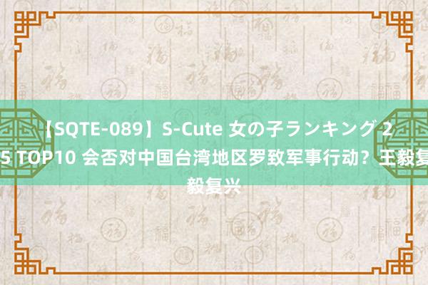 【SQTE-089】S-Cute 女の子ランキング 2015 TOP10 会否对中国台湾地区罗致军事行动？王毅复兴