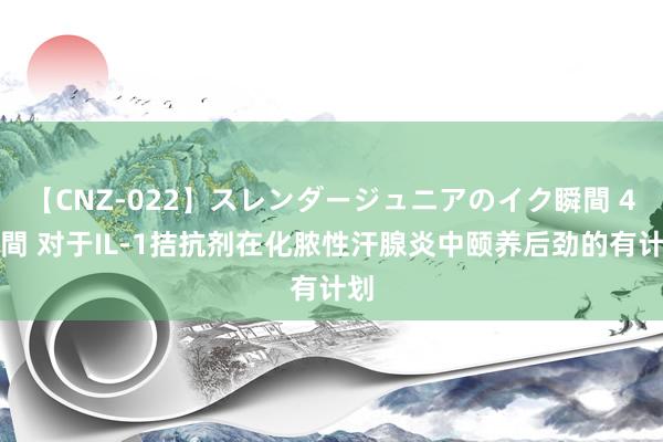 【CNZ-022】スレンダージュニアのイク瞬間 4時間 对于IL-1拮抗剂在化脓性汗腺炎中颐养后劲的有计划