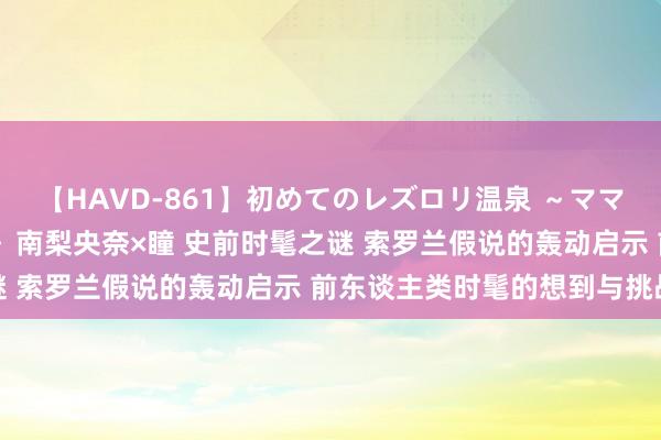 【HAVD-861】初めてのレズロリ温泉 ～ママには内緒のネコとタチ～ 南梨央奈×瞳 史前时髦之谜 索罗兰假说的轰动启示 前东谈主类时髦的想到与挑战