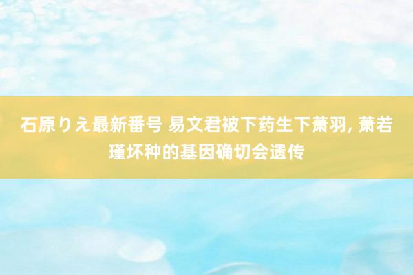 石原りえ最新番号 易文君被下药生下萧羽, 萧若瑾坏种的基因确切会遗传