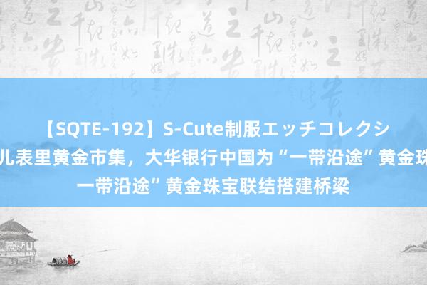 【SQTE-192】S-Cute制服エッチコレクション 8時間 连气儿表里黄金市集，大华银行中国为“一带沿途”黄金珠宝联结搭建桥梁