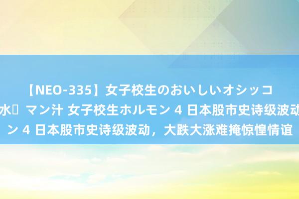 【NEO-335】女子校生のおいしいオシッコ 放尿・よだれ・唾・鼻水・マン汁 女子校生ホルモン 4 日本股市史诗级波动，大跌大涨难掩惊惶情谊