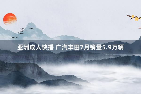 亚洲成人快播 广汽丰田7月销量5.9万辆