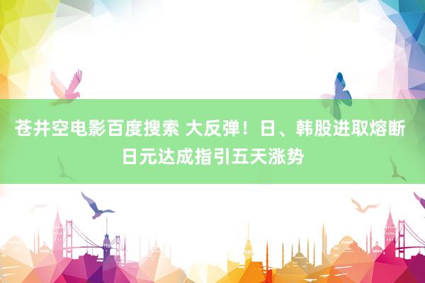 苍井空电影百度搜索 大反弹！日、韩股进取熔断 日元达成指引五天涨势