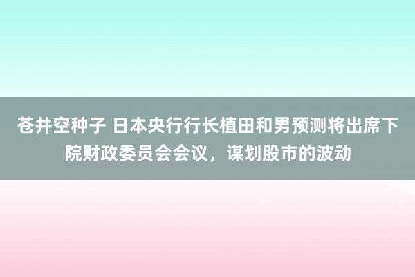 苍井空种子 日本央行行长植田和男预测将出席下院财政委员会会议，谋划股市的波动