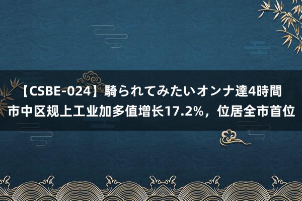 【CSBE-024】騎られてみたいオンナ達4時間 市中区规上工业加多值增长17.2%，位居全市首位