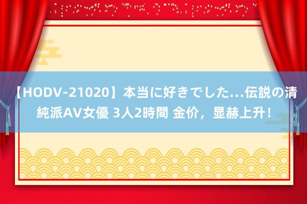 【HODV-21020】本当に好きでした…伝説の清純派AV女優 3人2時間 金价，显赫上升！