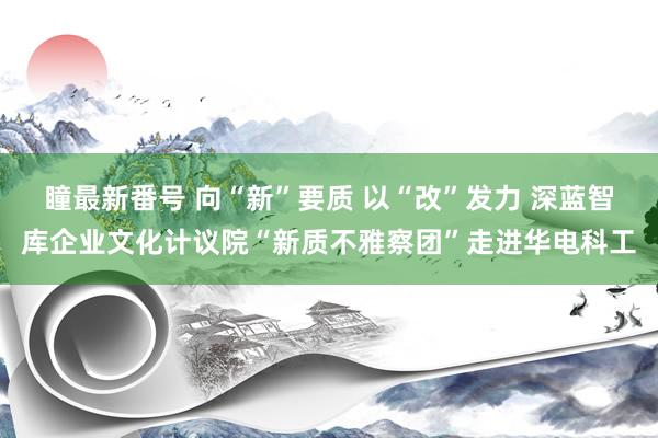 瞳最新番号 向“新”要质 以“改”发力 深蓝智库企业文化计议院“新质不雅察团”走进华电科工