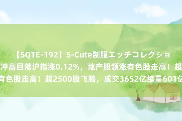 【SQTE-192】S-Cute制服エッチコレクション 8時間 A股午评：指数冲高回落沪指涨0.12%，地产股领涨有色股走高！超2500股飞腾，成交3652亿缩量601亿；机构解读