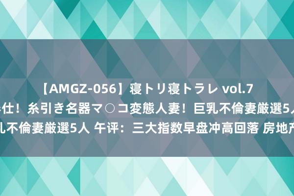 【AMGZ-056】寝トリ寝トラレ vol.7 巨乳むっちむちパイズリ奉仕！糸引き名器マ○コ変態人妻！巨乳不倫妻厳選5人 午评：三大指数早盘冲高回落 房地产板块领涨