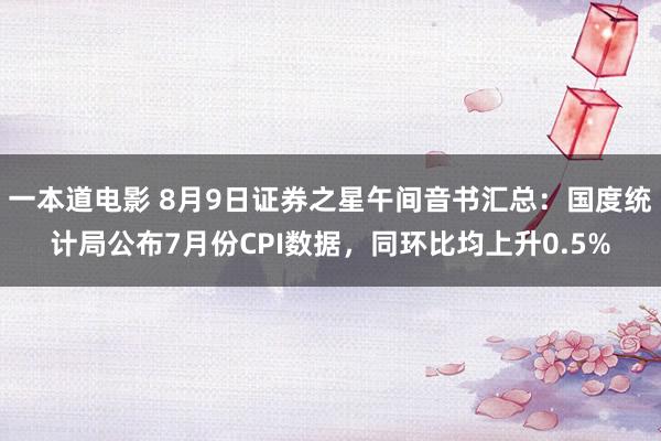 一本道电影 8月9日证券之星午间音书汇总：国度统计局公布7月份CPI数据，同环比均上升0.5%