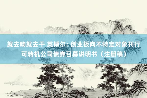 就去吻就去干 英搏尔: 创业板向不特定对象刊行可转机公司债券召募讲明书（注册稿）