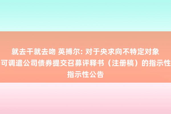 就去干就去吻 英搏尔: 对于央求向不特定对象刊行可调遣公司债券提交召募评释书（注册稿）的指示性公告