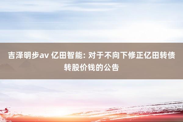 吉泽明步av 亿田智能: 对于不向下修正亿田转债转股价钱的公告