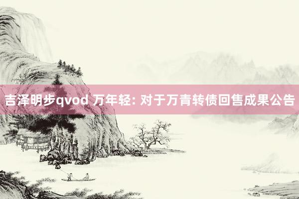 吉泽明步qvod 万年轻: 对于万青转债回售成果公告