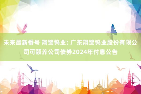 未来最新番号 翔鹭钨业: 广东翔鹭钨业股份有限公司可颐养公司债券2024年付息公告