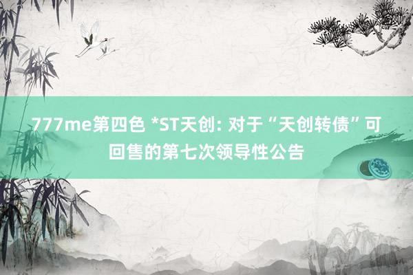 777me第四色 *ST天创: 对于“天创转债”可回售的第七次领导性公告