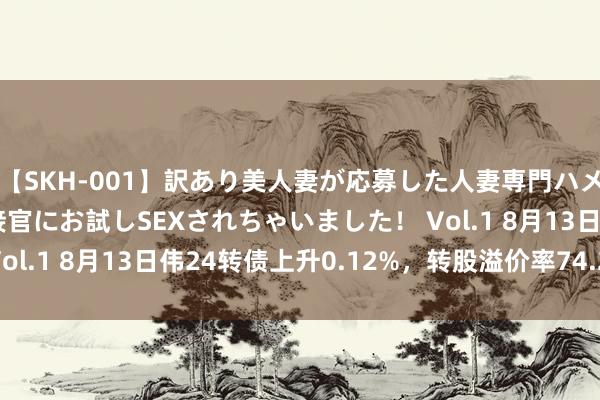 【SKH-001】訳あり美人妻が応募した人妻専門ハメ撮り秘密倶楽部で面接官にお試しSEXされちゃいました！ Vol.1 8月13日伟24转债上升0.12%，转股溢价率74.27%