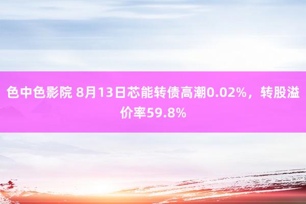 色中色影院 8月13日芯能转债高潮0.02%，转股溢价率59.8%