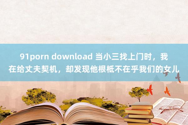 91porn download 当小三找上门时，我在给丈夫契机，却发现他根柢不在乎我们的女儿