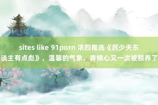 sites like 91porn 浓烈推选《厉少夫东谈主有点彪》，温馨的气象，青娥心又一次被颐养了