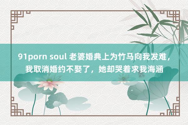 91porn soul 老婆婚典上为竹马向我发难，我取消婚约不娶了，她却哭着求我海涵