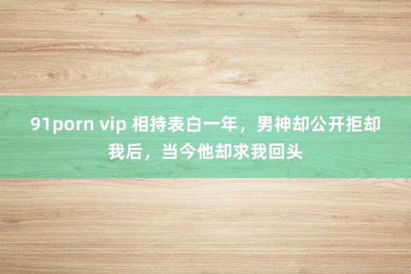 91porn vip 相持表白一年，男神却公开拒却我后，当今他却求我回头