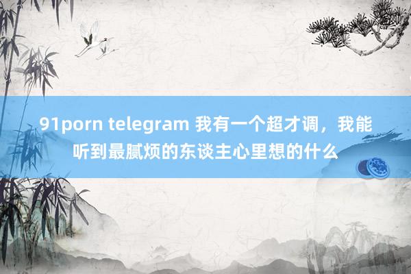 91porn telegram 我有一个超才调，我能听到最腻烦的东谈主心里想的什么