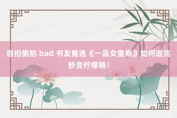 自拍偷拍 bad 书友推选《一品女皇商》如何追完秒变柠檬精！