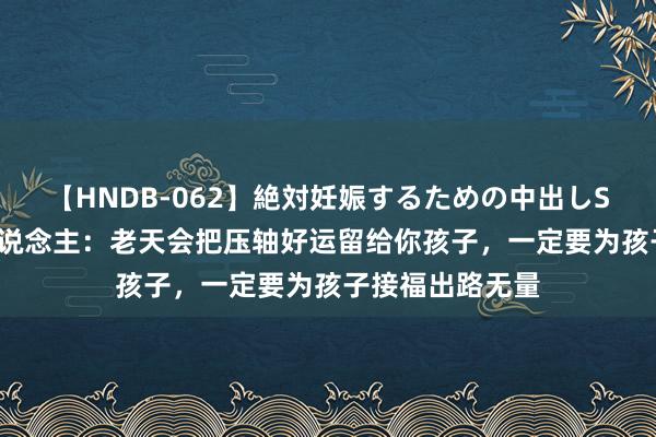 【HNDB-062】絶対妊娠するための中出しSEX！！ 肖龙东说念主：老天会把压轴好运留给你孩子，一定要为孩子接福出路无量