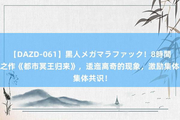 【DAZD-061】黒人メガマラファック！8時間 畅销之作《都市冥王归来》，逶迤离奇的现象，激励集体共识！