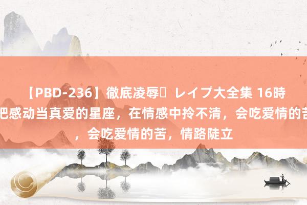 【PBD-236】徹底凌辱・レイプ大全集 16時間 第2集 错把感动当真爱的星座，在情感中拎不清，会吃爱情的苦，情路陡立