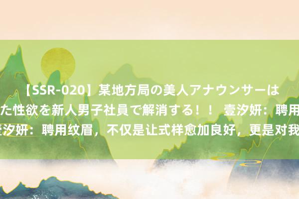 【SSR-020】某地方局の美人アナウンサーは忙し過ぎて溜まりまくった性欲を新人男子社員で解消する！！ 壹汐妍：聘用纹眉，不仅是让式样愈加良好，更是对我方的一种呵护