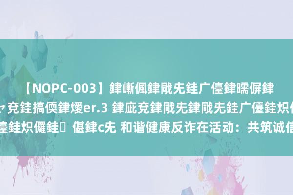 【NOPC-003】銉嶃偑銉戙兂銈广儓銉曘偋銉嗐偅銉冦偡銉ャ儫銉ャ兗銈搞偄銉燰er.3 銉庛兗銉戙兂銉戙兂銈广儓銈炽儸銈偡銉с兂 和谐健康反诈在活动：共筑诚信防地，看管保障安全