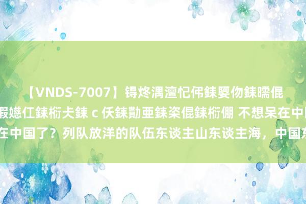 【VNDS-7007】锝炵湡澶忋伄銇娿伆銇曘倱锝?鐔熷コ銇犮仯銇﹁倢瑕嬨仜銇椼仧銇ｃ仸銇勩亜銇栥倱銇椼倗 不想呆在中国了？列队放洋的队伍东谈主山东谈主海，中国东谈主奴颜婢膝何时休